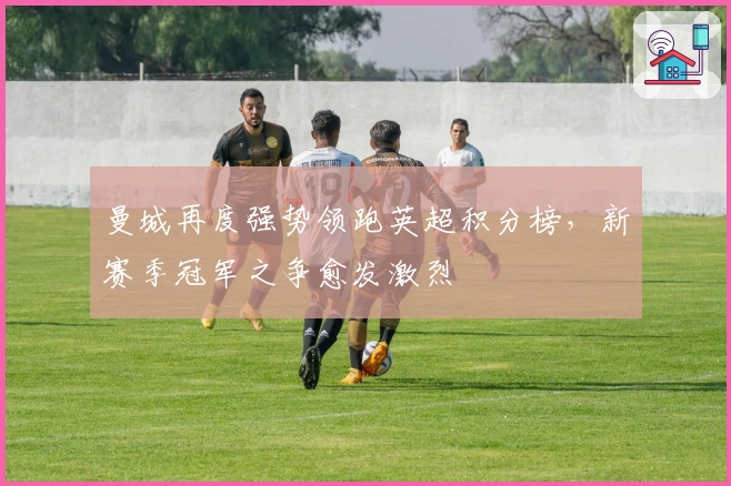 曼城再度强势领跑英超积分榜，新赛季冠军之争愈发激烈