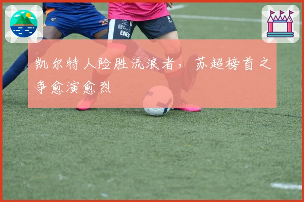 凯尔特人险胜流浪者，苏超榜首之争愈演愈烈