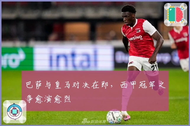 巴萨与皇马对决在即,西甲冠军之争愈演愈烈