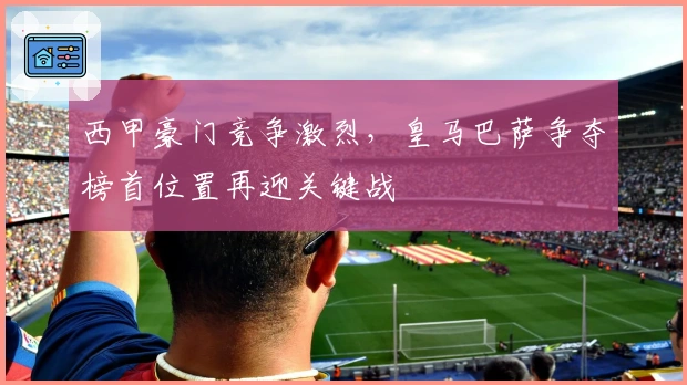 西甲豪门竞争激烈，皇马巴萨争夺榜首位置再迎关键战