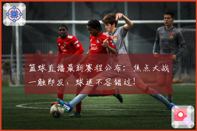 篮球直播最新赛程公布：焦点大战一触即发，球迷不容错过！