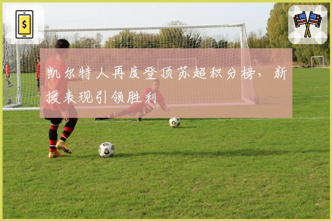 凯尔特人再度登顶苏超积分榜，新援表现引领胜利